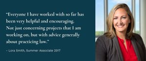 Photo of Associate Lora Smith with quote, “Everyone I have worked with so far has been very helpful and encouraging. Not just concerning projects that I am working on, but with advice generally about practicing law.”