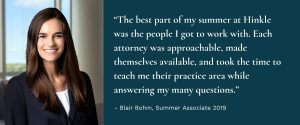 Photo of Associate Blair Bohm with quote “The best part of my summer at Hinkle was the people I got to work with. Each attorney was approachable, made themselves available, and took the time to teach me their practice area while answering my many questions.”